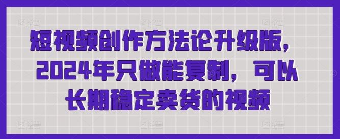 短视频创作方法论升级版,2024年只做能复制,可以长期稳定卖货的视频-星火爱财
