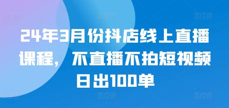 24年3月份抖店线上直播课程,不直播不拍短视频日出100单-星火爱财