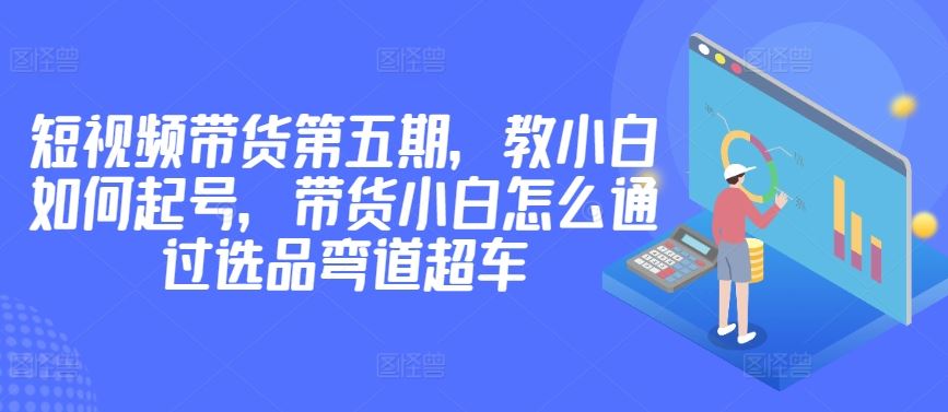 价值2980短视频带货第五期,教小白如何起号,带货小白怎么通过选品弯道超车-星火爱财