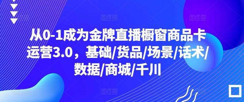 从0-1成为金牌直播橱窗商品卡运营3.0,基础/货品/场景/话术/数据/商城/千川-星火爱财