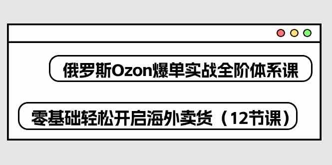 俄罗斯Ozon爆单实战全阶体系课,零基础轻松开启海外卖货(12节课)-星火爱财