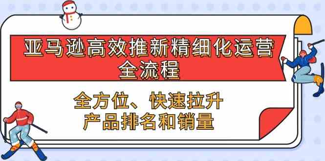 亚马逊高效推新精细化运营全流程,全方位、快速 拉升产品排名和销量-星火爱财