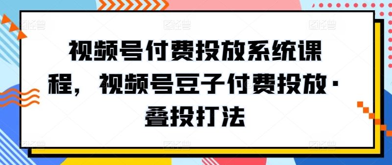 视频号付费投放系统课程,视频号豆子付费投放·叠投打法-星火爱财