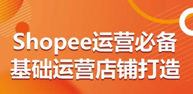 Shopee运营必备基础运营店铺打造,多层次的教你从0-1运营店铺-星火爱财