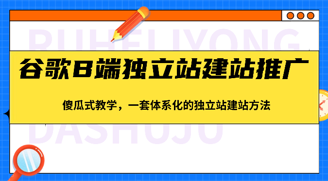谷歌B端独立站建站推广,傻瓜式教学,一套体系化的独立站建站方法(83节)-星火爱财
