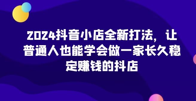 2024抖音小店全新打法,让普通人也能学会做一家长久稳定赚钱的抖店-星火爱财