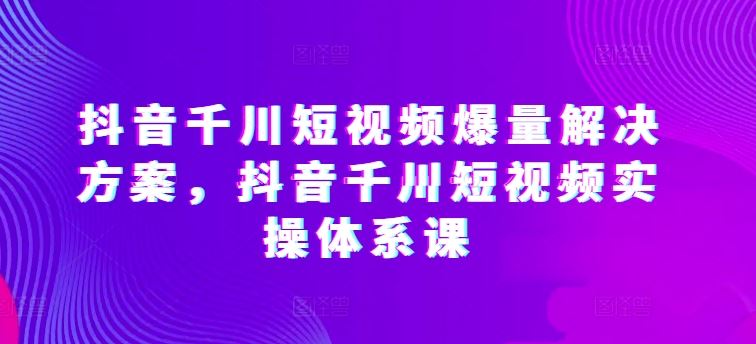 抖音千川短视频爆量解决方案,抖音千川短视频实操体系课-星火爱财
