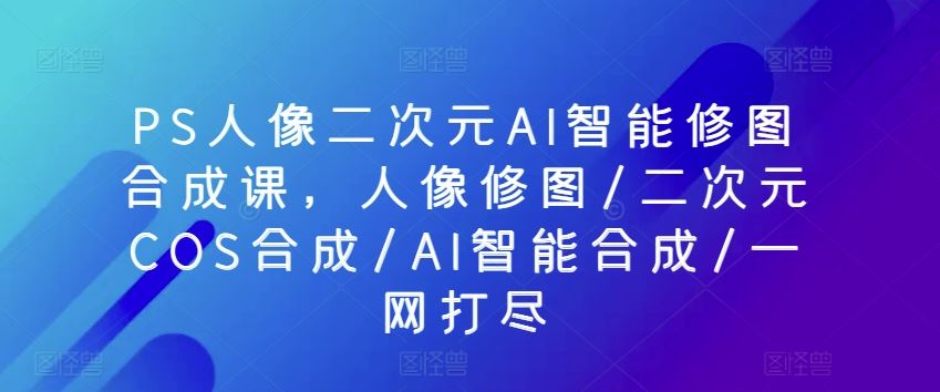 PS人像二次元AI智能修图合成课,人像修图/二次元COS合成/AI智能合成/一网打尽-星火爱财