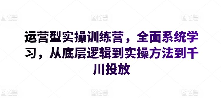 运营型实操训练营,全面系统学习,从底层逻辑到实操方法到千川投放-星火爱财