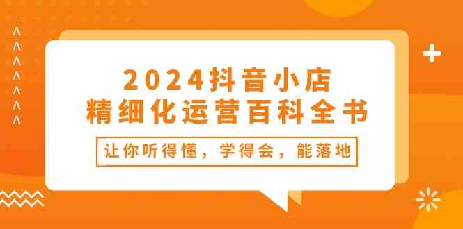2024抖音小店精细化运营百科全书:让你听得懂,学得会,能落地(34节课)-星火爱财