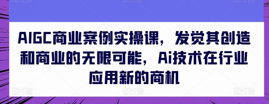 AIGC商业案例实操课,发觉其创造和商业的无限可能,Ai技术在行业应用新的商机-星火爱财
