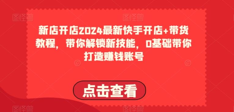 2024最新快手开店+带货教程,带你解锁新技能,0基础带你打造赚钱账号-星火爱财