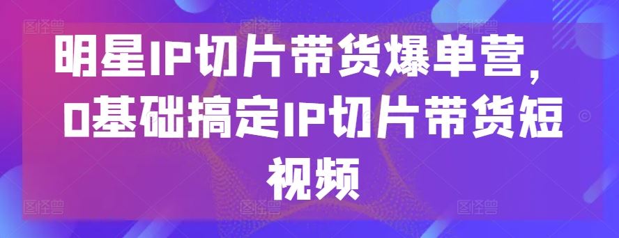 明星IP切片带货爆单营,0基础搞定IP切片带货短视频-星火爱财