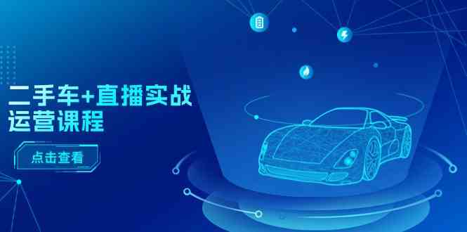 二手车直播实战运营课程:直播推荐/短视频推荐/千川投放/直播全流程-星火爱财