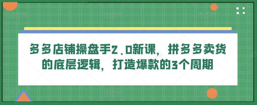 多多店铺操盘手2.0新课,拼多多卖货的底层逻辑,打造爆款的3个周期-星火爱财