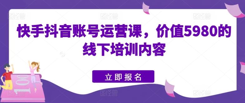 快手抖音账号运营课,价值5980的线下培训内容-星火爱财