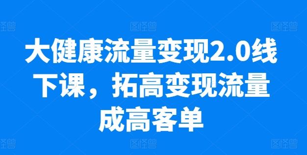 大健康流量变现2.0线下课,拓高变现流量成高客单,业绩10倍增长,低粉高变现,只讲落地实操-星火爱财