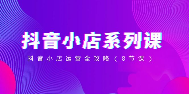 (8415期)抖音小店-系列课,抖音小店运营全攻略(8节课)-星火爱财