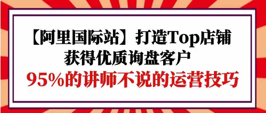 (9976期)【阿里国际站】打造Top店铺-获得优质询盘客户,95%的讲师不说的运营技巧-星火爱财