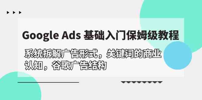 (10018期)Google Ads 基础入门,系统拆解广告形式/关键词的商业认知/谷歌广告结构-星火爱财
