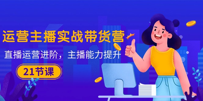 (10511期)运营主播·实战带货营:直播运营 进阶,主播 能力提升(21节课)-星火爱财
