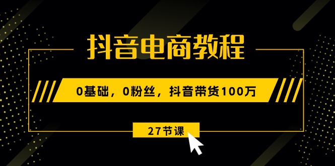 (10949期)抖音电商教程:0基础,0粉丝,抖音带货100万(27节视频课)-星火爱财