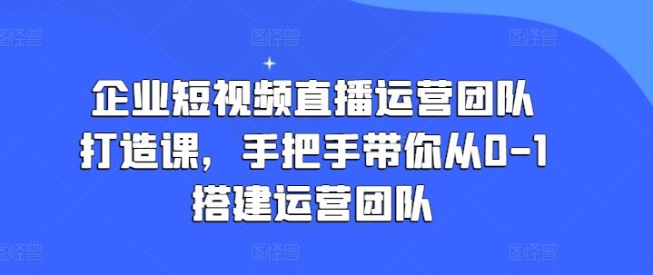 企业短视频直播运营团队打造课,手把手带你从0-1搭建运营团队-星火爱财