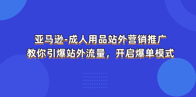 (11398期)亚马逊-成人用品 站外营销推广 教你引爆站外流量,开启爆单模式-星火爱财