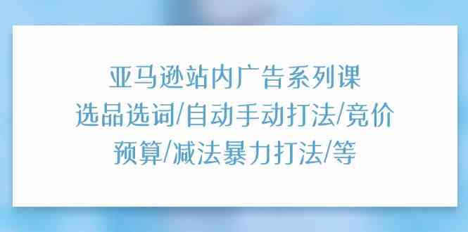 亚马逊站内广告系列课:选品选词/自动手动打法/竞价预算/减法暴力打法/等-星火爱财