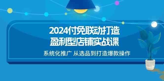 2024付免联动打造盈利型店铺实战课,系统化推广 从选品到打造爆款操作-星火爱财