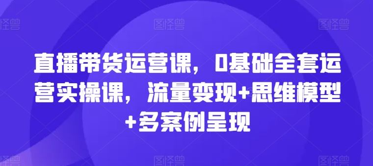直播带货运营课,0基础全套运营实操课,流量变现+思维模型+多案例呈现-星火爱财