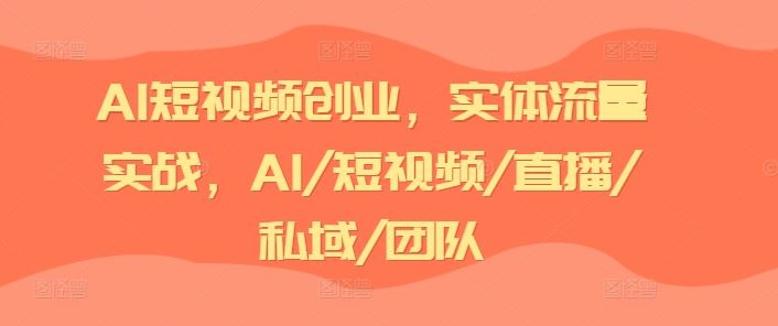 AI短视频创业,实体流量实战,AI/短视频/直播/私域/团队