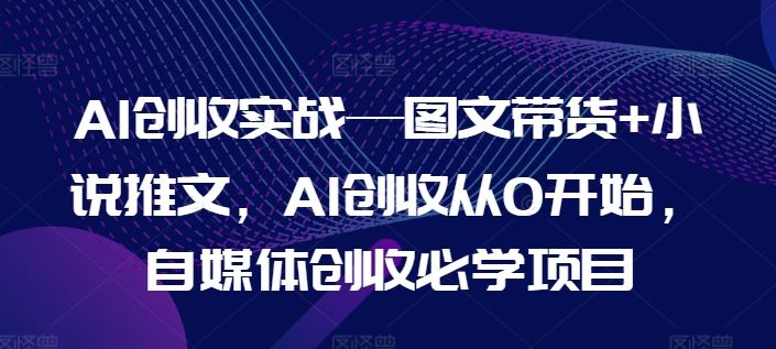 AI创收实战—图文带货+小说推文,AI创收从0开始,自媒体创收必学项目-星火爱财