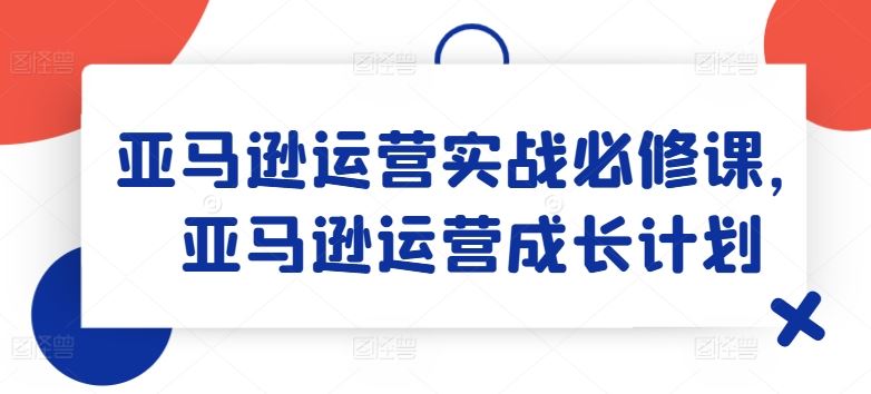 亚马逊运营实战必修课,亚马逊运营成长计划-星火爱财