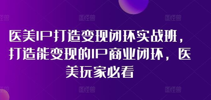 医美IP打造变现闭环实战班,打造能变现的IP商业闭环,医美玩家必看!-星火爱财