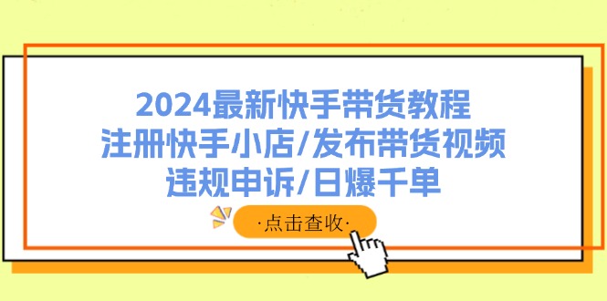 (11938期)2024最新快手带货教程:注册快手小店/发布带货视频/违规申诉/日爆千单-星火爱财