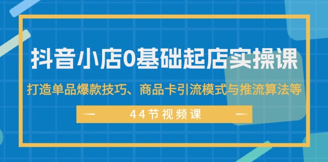 (11977期)抖音小店0基础起店实操课,打造单品爆款技巧、商品卡引流模式与推流算法等-星火爱财