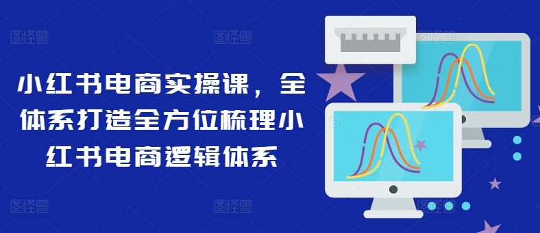 小红书电商实操课,全体系打造全方位梳理小红书电商逻辑体系-星火爱财
