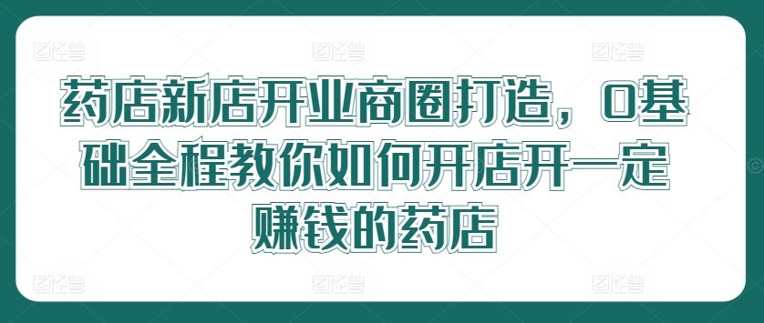 药店新店开业商圈打造,0基础全程教你如何开店开一定赚钱的药店-星火爱财