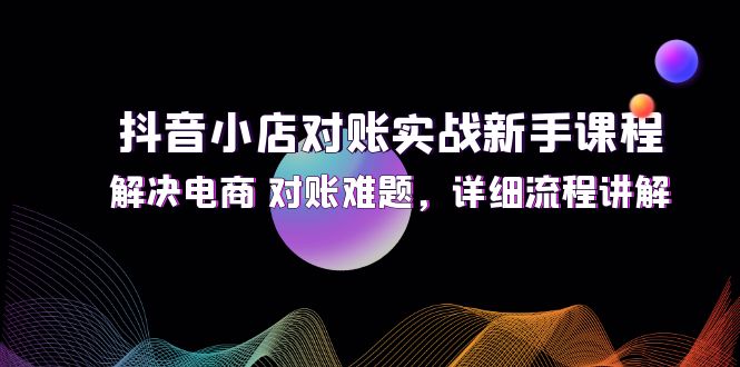 (12132期)抖音小店对账实战新手课程,解决电商 对账难题,详细流程讲解-星火爱财