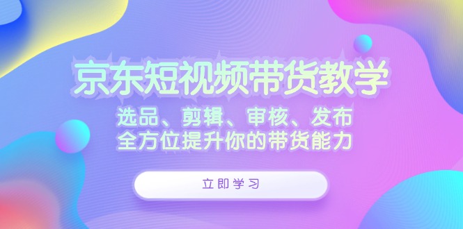 京东短视频带货教学:选品、剪辑、审核、发布,全方位提升你的带货能力-星火爱财