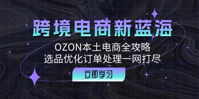 (12632期)跨境电商新蓝海:OZON本土电商全攻略,选品优化订单处理一网打尽-星火爱财