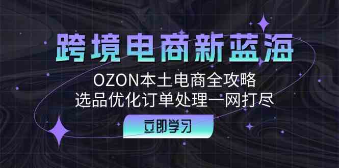 跨境电商新蓝海:OZON本土电商全攻略,选品优化订单处理一网打尽-星火爱财