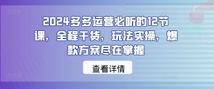 2024多多运营必听的12节课,全程干货,玩法实操,爆款方案尽在掌握-星火爱财