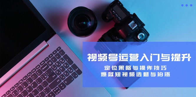 (12725期)视频号运营入门与提升:定位策略与操作技巧,爆款短视频选题与拍摄-星火爱财