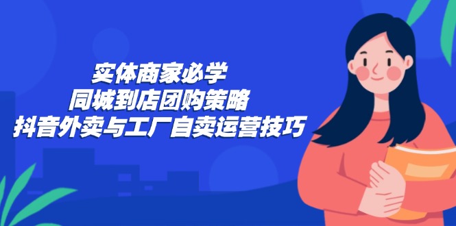 (12738期)实体商家必学:同城到店团购策略:抖音外卖与工厂自卖运营技巧-星火爱财