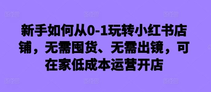 新手如何从0-1玩转小红书店铺,无需囤货、无需出镜,可在家低成本运营开店-星火爱财