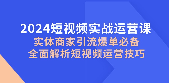 2024短视频实战运营课,实体商家引流爆单必备,全面解析短视频运营技巧-星火爱财