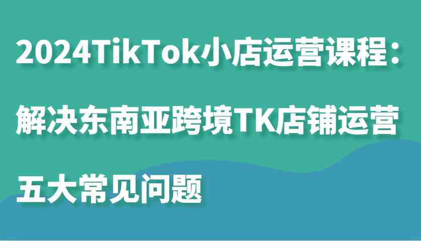 2024TikTok小店运营课程:解决东南亚跨境TK店铺运营五大常见问题-星火爱财