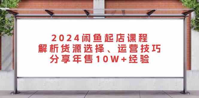 2024闲鱼起店课程:解析货源选择、运营技巧,分享年售10W+经验-星火爱财